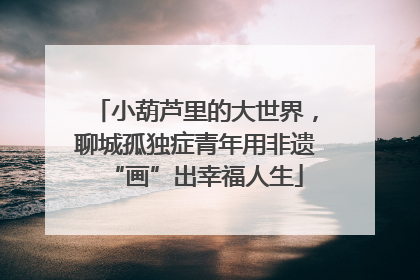 小葫芦里的大世界，聊城孤独症青年用非遗“画”出幸福人生