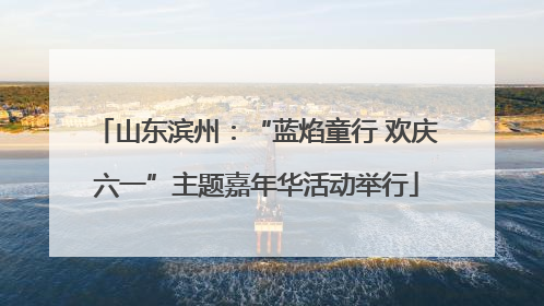 山东滨州：“蓝焰童行 欢庆六一”主题嘉年华活动举行