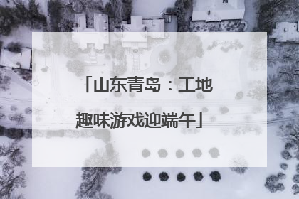 山东青岛：工地趣味游戏迎端午