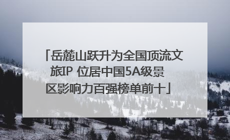 岳麓山跃升为全国顶流文旅IP 位居中国5A级景区影响力百强榜单前十
