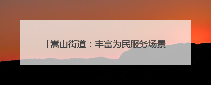 嵩山街道：丰富为民服务场景 打造“家门口”品质生活