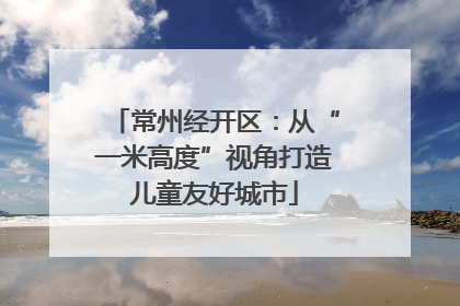 常州经开区：从“一米高度”视角打造儿童友好城市