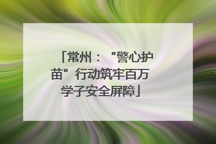常州：“警心护苗”行动筑牢百万学子安全屏障