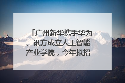 广州新华携手华为、讯方成立人工智能产业学院，今年拟招生150人