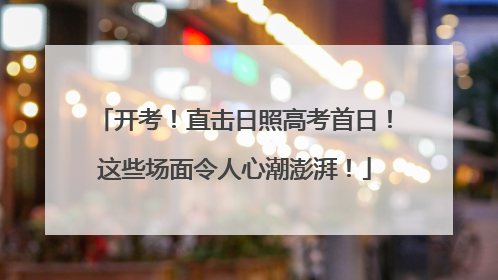 开考！直击日照高考首日！这些场面令人心潮澎湃！