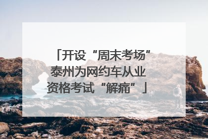 开设“周末考场” 泰州为网约车从业资格考试“解痛”