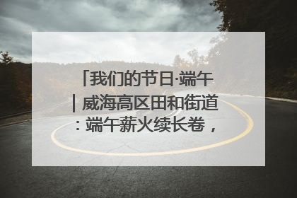 我们的节日·端午｜威海高区田和街道：端午薪火续长卷，邻里馨香聚暖流