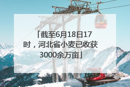 截至6月18日17时，河北省小麦已收获3000余万亩