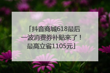 抖音商城618最后一波消费券补贴来了！最高立省1105元