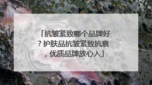 抗皱紧致哪个品牌好？护肤品抗皱紧致抗衰，优质品牌放心入