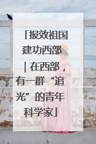 报效祖国 建功西部｜在西部，有一群“追光”的青年科学家