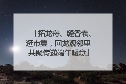 拓龙舟、缝香囊、逛市集，回龙观邻里共聚传递端午暖意