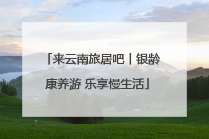 来云南旅居吧丨银龄康养游 乐享慢生活