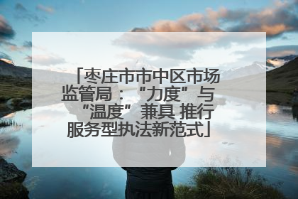 枣庄市市中区市场监管局：“力度”与“温度”兼具 推行服务型执法新范式