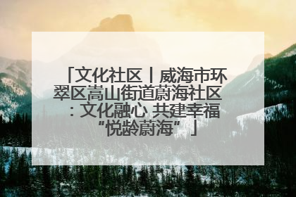 文化社区丨威海市环翠区嵩山街道蔚海社区：文化融心 共建幸福“悦龄蔚海”