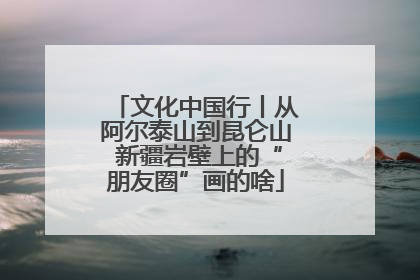 文化中国行丨从阿尔泰山到昆仑山 新疆岩壁上的“朋友圈”画的啥