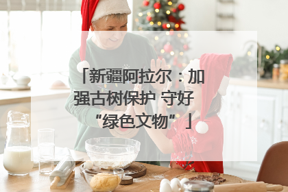 新疆阿拉尔：加强古树保护 守好“绿色文物”