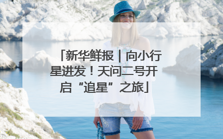新华鲜报｜向小行星进发！天问二号开启“追星”之旅