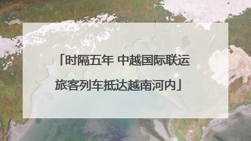 时隔五年 中越国际联运旅客列车抵达越南河内