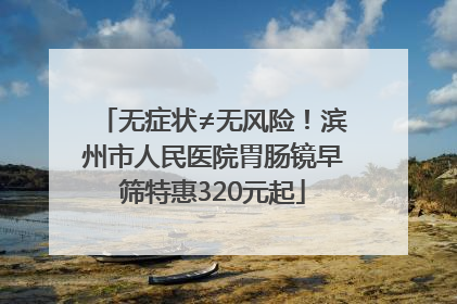 无症状≠无风险！滨州市人民医院胃肠镜早筛特惠320元起