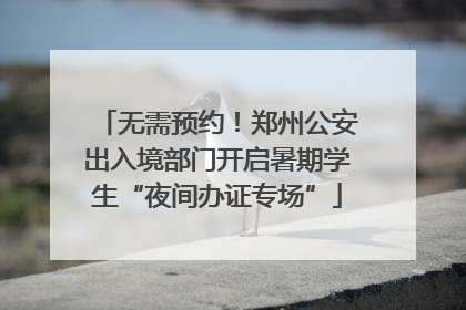 无需预约！郑州公安出入境部门开启暑期学生“夜间办证专场”