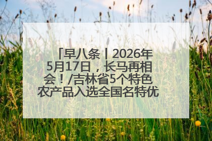 早八条丨2026年5月17日，长马再相会！/吉林省5个特色农产品入选全国名特优新农产品名录