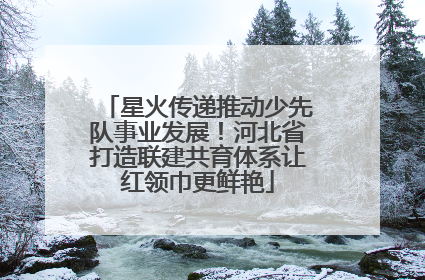 星火传递推动少先队事业发展！河北省打造联建共育体系让红领巾更鲜艳