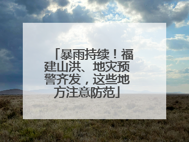 暴雨持续！福建山洪、地灾预警齐发，这些地方注意防范