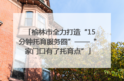 榆林市全力打造“15分钟托育服务圈”——“家门口有了托育点”