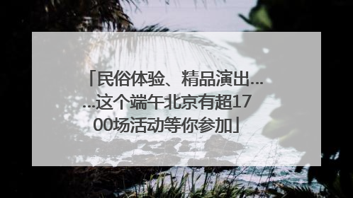 民俗体验、精品演出……这个端午北京有超1700场活动等你参加