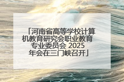 河南省高等学校计算机教育研究会职业教育专业委员会 2025 年会在三门峡召开