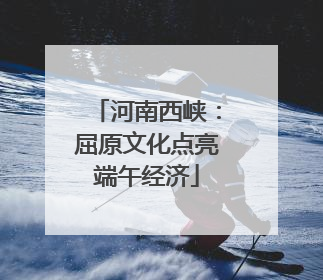 河南西峡：屈原文化点亮端午经济