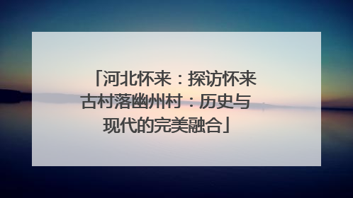 河北怀来：探访怀来古村落幽州村：历史与现代的完美融合