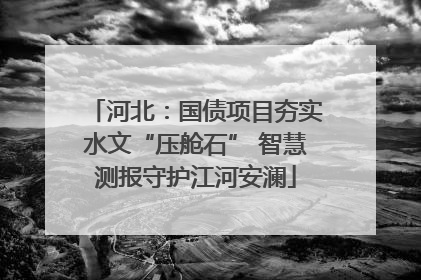 河北：国债项目夯实水文“压舱石” 智慧测报守护江河安澜