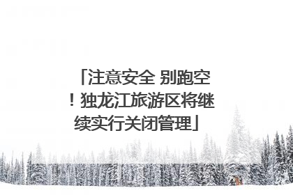 注意安全 别跑空！独龙江旅游区将继续实行关闭管理