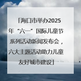 海口市举办2025年“六一”国际儿童节系列活动新闻发布会，六大主题活动助力儿童友好城市建设