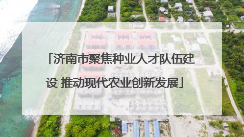 济南市聚焦种业人才队伍建设 推动现代农业创新发展