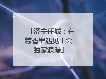 济宁任城：在粽香里遇见工会独家浪漫