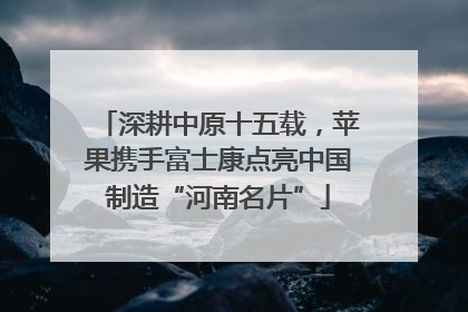 深耕中原十五载，苹果携手富士康点亮中国制造“河南名片”
