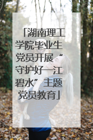 湖南理工学院毕业生党员开展“守护好一江碧水”主题党员教育