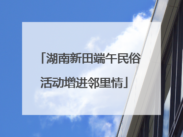 湖南新田端午民俗活动增进邻里情