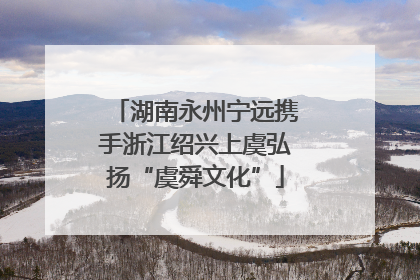 湖南永州宁远携手浙江绍兴上虞弘扬“虞舜文化”