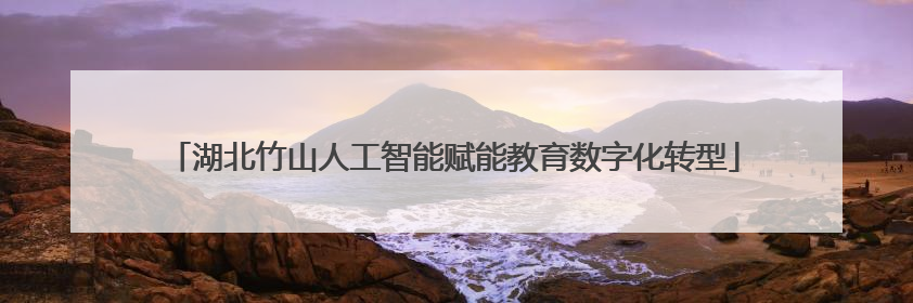 湖北竹山人工智能赋能教育数字化转型