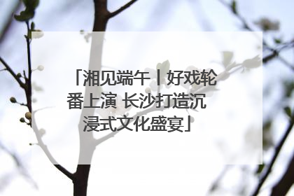 湘见端午丨好戏轮番上演 长沙打造沉浸式文化盛宴