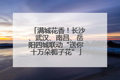 满城花香！长沙、武汉、南昌、岳阳四城联动“送你十万朵栀子花”