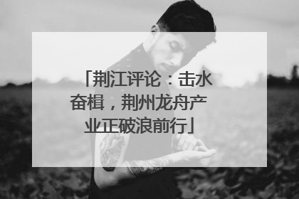 荆江评论：击水奋楫，荆州龙舟产业正破浪前行