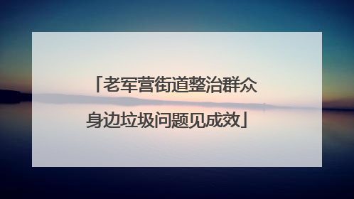 老军营街道整治群众身边垃圾问题见成效