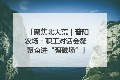 聚焦北大荒｜普阳农场：职工对话会凝聚奋进“强磁场”