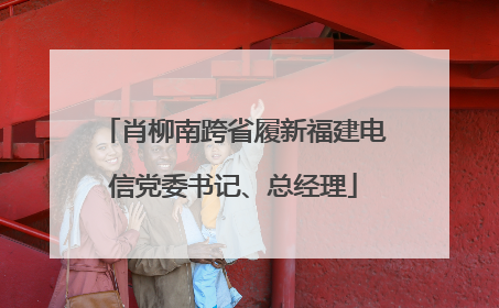 肖柳南跨省履新福建电信党委书记、总经理
