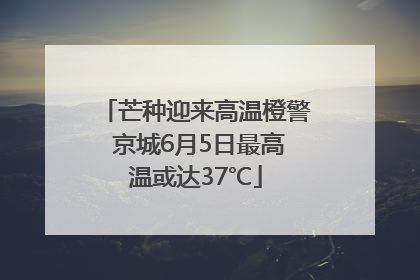 芒种迎来高温橙警 京城6月5日最高温或达37℃